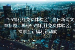 “95福利社免費(fèi)體驗(yàn)區(qū)”當(dāng)日新聞文章標(biāo)題，揭秘95福利社免費(fèi)體驗(yàn)區(qū)，探索全新福利新動(dòng)向