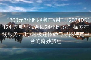 “300元3小時服務在線打開2024DD1124.去哪里找合適24小時.cc”探索在線服務，3小時極速體驗與尋找特定平臺的奇妙旅程
