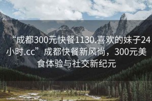 “成都300元快餐1130.喜歡的妹子24小時.cc”成都快餐新風尚，300元美食體驗與社交新紀元