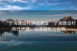 “寧海建設(shè)村拆遷進(jìn)度”寧海建設(shè)村拆遷進(jìn)度，深度解析與前瞻