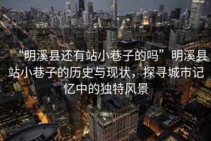 “明溪縣還有站小巷子的嗎”明溪縣站小巷子的歷史與現狀，探尋城市記憶中的獨特風景