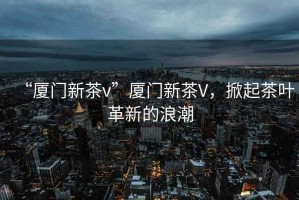 “廈門新茶v”廈門新茶V，掀起茶葉革新的浪潮