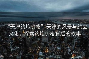 “天津約炮價格”天津的風景與約會文化，探索約炮價格背后的故事