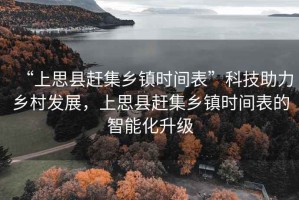 “上思縣趕集鄉(xiāng)鎮(zhèn)時間表”科技助力鄉(xiāng)村發(fā)展，上思縣趕集鄉(xiāng)鎮(zhèn)時間表的智能化升級