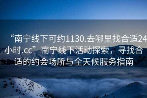 “南寧線下可約1130.去哪里找合適24小時.cc”南寧線下活動探索，尋找合適的約會場所與全天候服務指南