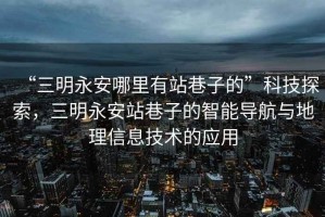 “三明永安哪里有站巷子的”科技探索，三明永安站巷子的智能導(dǎo)航與地理信息技術(shù)的應(yīng)用