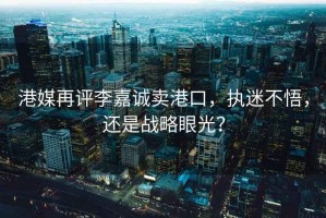 港媒再評李嘉誠賣港口，執迷不悟，還是戰略眼光？
