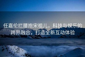 任嘉倫攔腰抱宋祖兒，科技與娛樂的跨界融合，打造全新互動(dòng)體驗(yàn)