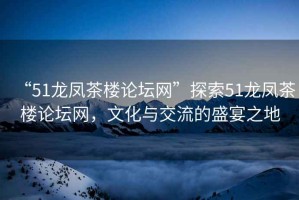“51龍鳳茶樓論壇網”探索51龍鳳茶樓論壇網，文化與交流的盛宴之地