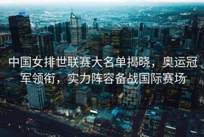 中國(guó)女排世聯(lián)賽大名單揭曉，奧運(yùn)冠軍領(lǐng)銜，實(shí)力陣容備戰(zhàn)國(guó)際賽場(chǎng)