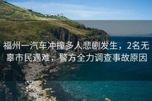 福州一汽車沖撞多人悲劇發(fā)生，2名無(wú)辜市民遇難，警方全力調(diào)查事故原因