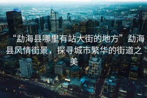 “勐?？h哪里有站大街的地方”勐海縣風情街景，探尋城市繁華的街道之美