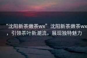 “沈陽新茶嫩茶wx”沈陽新茶嫩茶wx，引領(lǐng)茶葉新潮流，展現(xiàn)獨特魅力