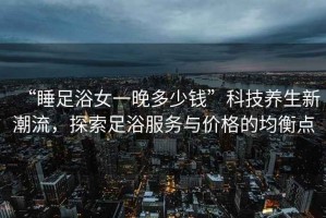 “睡足浴女一晚多少錢”科技養(yǎng)生新潮流，探索足浴服務(wù)與價格的均衡點