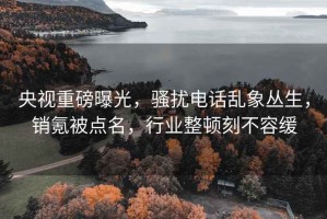 央視重磅曝光，騷擾電話亂象叢生，銷氪被點名，行業整頓刻不容緩