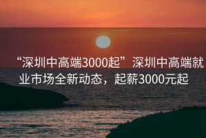 “深圳中高端3000起”深圳中高端就業(yè)市場(chǎng)全新動(dòng)態(tài)，起薪3000元起