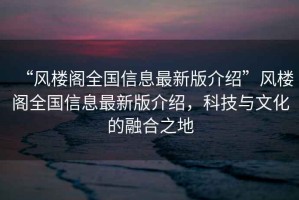 “風樓閣全國信息最新版介紹”風樓閣全國信息最新版介紹，科技與文化的融合之地
