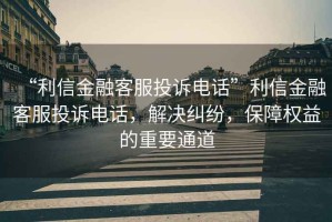 “利信金融客服投訴電話”利信金融客服投訴電話，解決糾紛，保障權益的重要通道