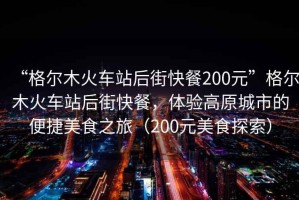 “格爾木火車站后街快餐200元”格爾木火車站后街快餐，體驗高原城市的便捷美食之旅（200元美食探索）