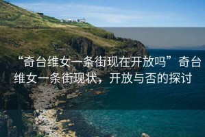 “奇臺維女一條街現在開放嗎”奇臺維女一條街現狀，開放與否的探討