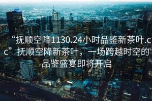 “撫順空降1130.24小時品鑒新茶葉.cc”撫順空降新茶葉，一場跨越時空的品鑒盛宴即將開啟