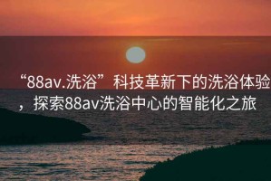 “88av.洗浴”科技革新下的洗浴體驗，探索88av洗浴中心的智能化之旅