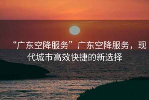 “廣東空降服務”廣東空降服務，現代城市高效快捷的新選擇