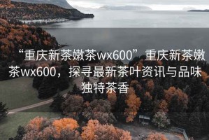“重慶新茶嫩茶wx600”重慶新茶嫩茶wx600，探尋最新茶葉資訊與品味獨特茶香