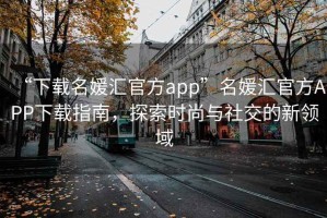 “下載名媛匯官方app”名媛匯官方APP下載指南，探索時尚與社交的新領域