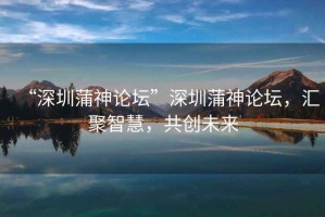 “深圳蒲神論壇”深圳蒲神論壇，匯聚智慧，共創未來