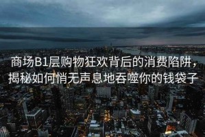 商場B1層購物狂歡背后的消費陷阱，揭秘如何悄無聲息地吞噬你的錢袋子
