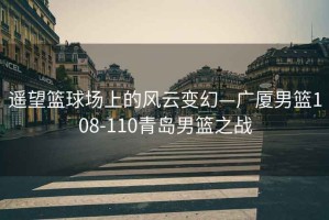 遙望籃球場上的風云變幻—廣廈男籃108-110青島男籃之戰