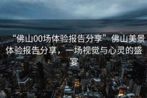 “佛山00場體驗報告分享”佛山美景體驗報告分享，一場視覺與心靈的盛宴