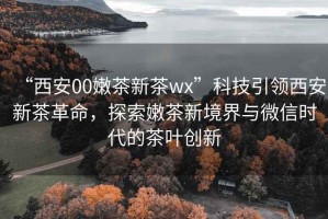 “西安00嫩茶新茶wx”科技引領西安新茶革命，探索嫩茶新境界與微信時代的茶葉創新