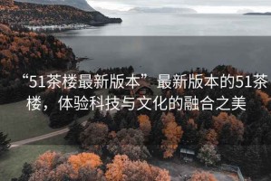 “51茶樓最新版本”最新版本的51茶樓，體驗科技與文化的融合之美