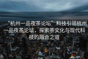 “杭州一品夜茶論壇”科技引領杭州一品夜茶論壇，探索茶文化與現代科技的融合之道