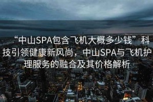 “中山SPA包含飛機大概多少錢”科技引領(lǐng)健康新風尚，中山SPA與飛機護理服務(wù)的融合及其價格解析