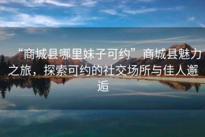 “商城縣哪里妹子可約”商城縣魅力之旅，探索可約的社交場(chǎng)所與佳人邂逅