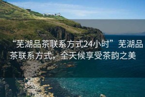 “蕪湖品茶聯(lián)系方式24小時”蕪湖品茶聯(lián)系方式，全天候享受茶韻之美