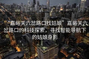 “嘉峪關(guān)六岔路口找姑娘”嘉峪關(guān)六岔路口的科技探索，尋找智能導(dǎo)航下的姑娘身影