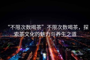 “不限次數(shù)喝茶”不限次數(shù)喝茶，探索茶文化的魅力與養(yǎng)生之道