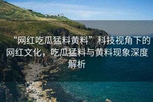 “網紅吃瓜猛料黃料”科技視角下的網紅文化，吃瓜猛料與黃料現象深度解析