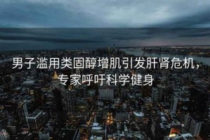 男子濫用類固醇增肌引發(fā)肝腎危機，專家呼吁科學(xué)健身