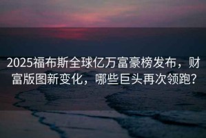 2025福布斯全球億萬富豪榜發布，財富版圖新變化，哪些巨頭再次領跑？