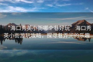 “海口秀英小街哪個(gè)巷好玩”海口秀英小街游玩攻略，探尋巷弄間的樂趣