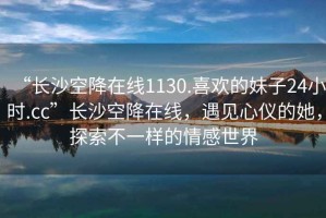 “長沙空降在線1130.喜歡的妹子24小時.cc”長沙空降在線，遇見心儀的她，探索不一樣的情感世界