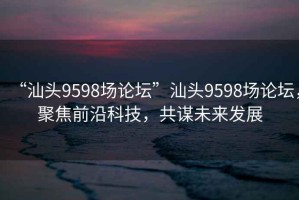 “汕頭9598場論壇”汕頭9598場論壇，聚焦前沿科技，共謀未來發展