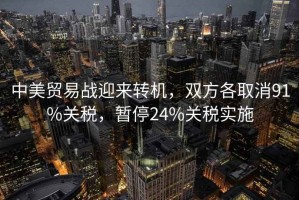 中美貿易戰迎來轉機，雙方各取消91%關稅，暫停24%關稅實施