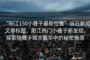 “陽江150小巷子最新位置”當日新聞文章標題，陽江熱門小巷子新發現，探索隱藏于城市繁華中的秘密角落