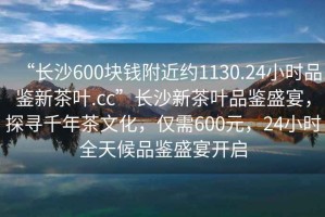 “長(zhǎng)沙600塊錢附近約1130.24小時(shí)品鑒新茶葉.cc”長(zhǎng)沙新茶葉品鑒盛宴，探尋千年茶文化，僅需600元，24小時(shí)全天候品鑒盛宴開啟